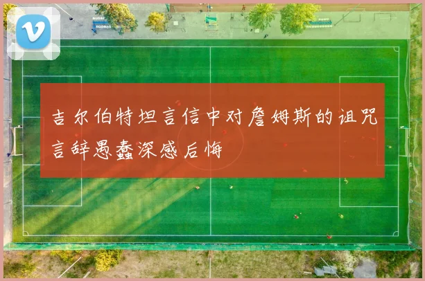 吉尔伯特坦言信中对詹姆斯的诅咒言辞愚蠢深感后悔